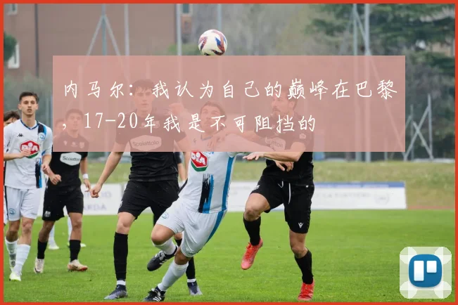 内马尔：我认为自己的巅峰在巴黎，17-20年我是不可阻挡的
