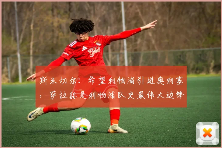 斯米切尔：希望利物浦引进奥利塞，萨拉赫是利物浦队史最伟大边锋