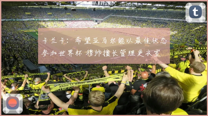 卡兰卡：希望亚马尔能以最佳状态参加世界杯 穆帅擅长管理更衣室