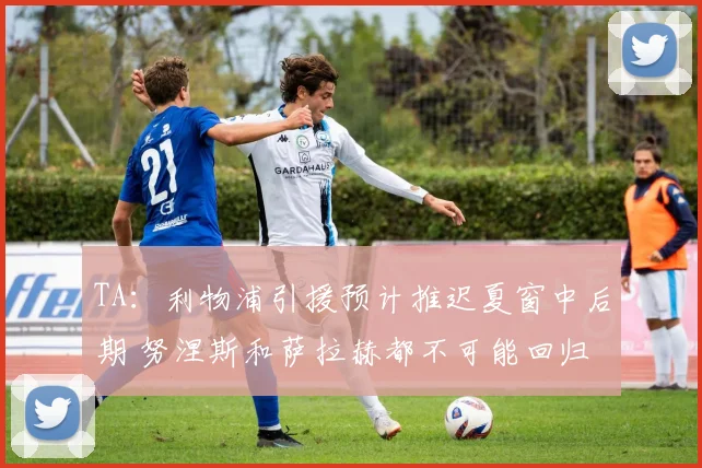 TA：利物浦引援预计推迟夏窗中后期 努涅斯和萨拉赫都不可能回归